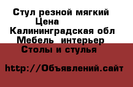 Стул резной мягкий › Цена ­ 1 000 - Калининградская обл. Мебель, интерьер » Столы и стулья   